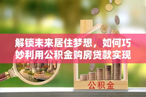 林边解锁未来居住梦想，如何巧妙利用公积金购房贷款实现房产投资