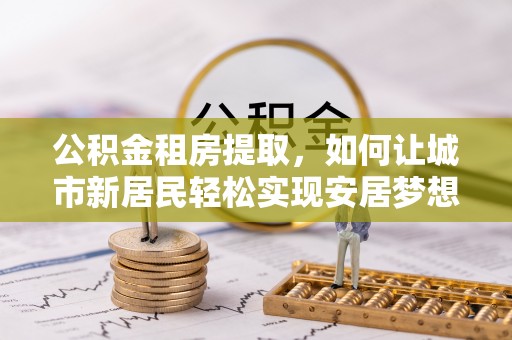 林边公积金租房提取，如何让城市新居民轻松实现安居梦想