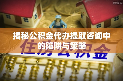 林边揭秘公积金代办提取咨询中的陷阱与策略