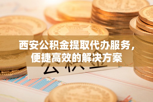 林边西安公积金提取代办服务，便捷高效的解决方案