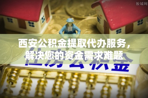 林边西安公积金提取代办服务，解决您的资金需求难题