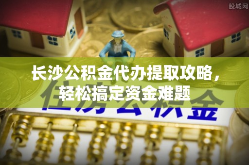 林边长沙公积金代办提取攻略，轻松搞定资金难题