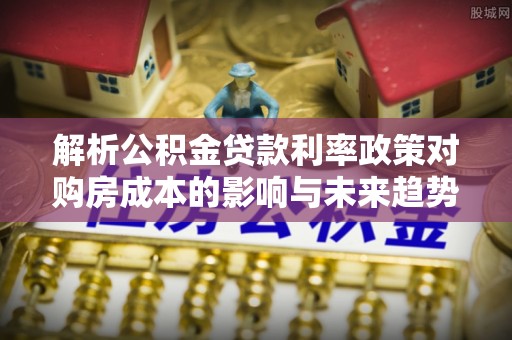林边解析公积金贷款利率政策对购房成本的影响与未来趋势