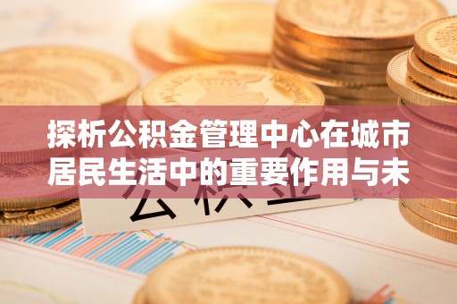 林边探析公积金管理中心在城市居民生活中的重要作用与未来发展趋势