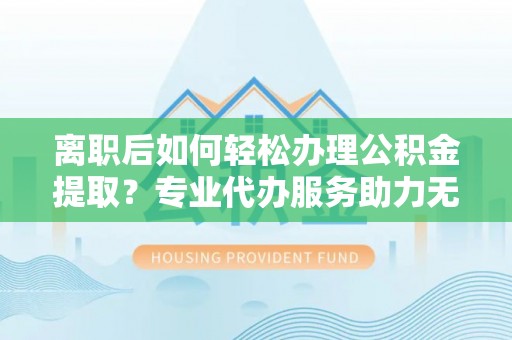 林边离职后如何轻松办理公积金提取？专业代办服务助力无忧