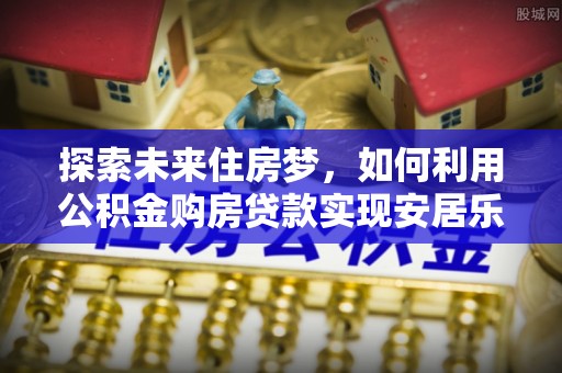 林边探索未来住房梦，如何利用公积金购房贷款实现安居乐业