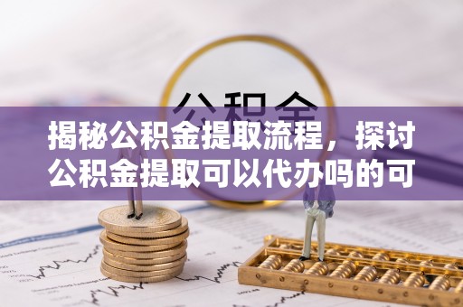 林边揭秘公积金提取流程，探讨公积金提取可以代办吗的可行性与注意事项