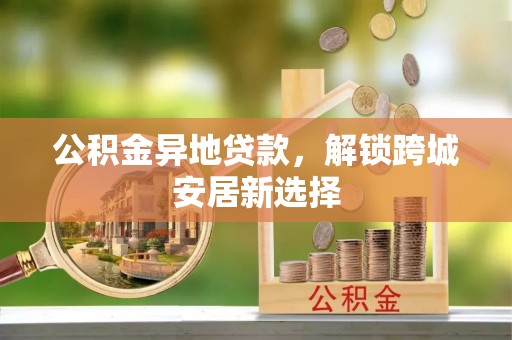 林边公积金异地贷款，解锁跨城安居新选择