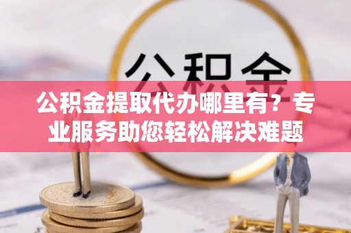 林边公积金提取代办哪里有？专业服务助您轻松解决难题