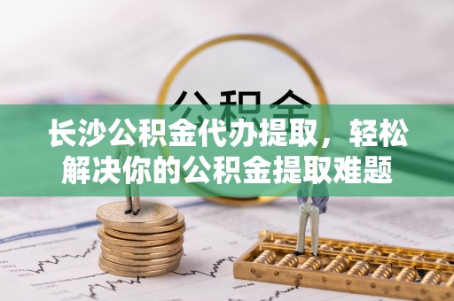 林边长沙公积金代办提取，轻松解决你的公积金提取难题