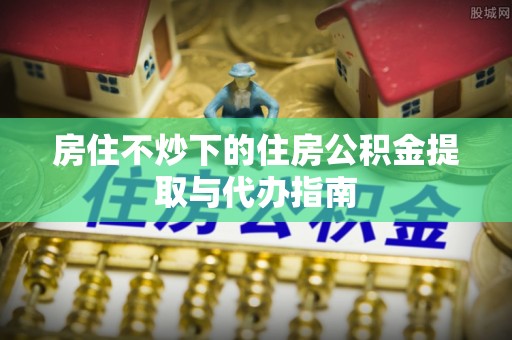 林边房住不炒下的住房公积金提取与代办指南