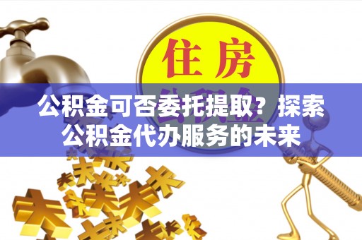 林边公积金可否委托提取？探索公积金代办服务的未来