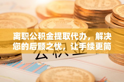 林边离职公积金提取代办，解决您的后顾之忧，让手续更简单