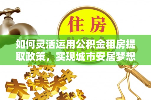 林边如何灵活运用公积金租房提取政策，实现城市安居梦想
