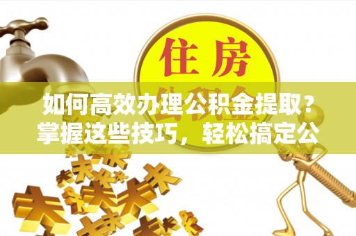 林边如何高效办理公积金提取？掌握这些技巧，轻松搞定公积金代办提取