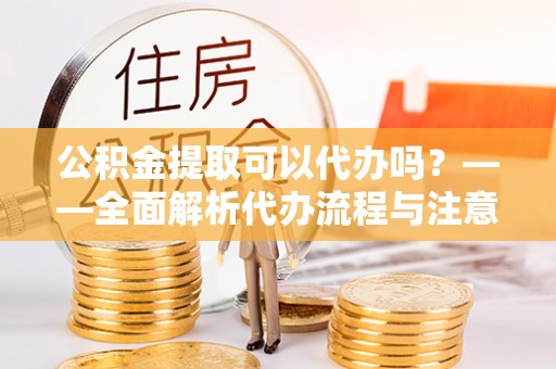 林边公积金提取可以代办吗？——全面解析代办流程与注意事项